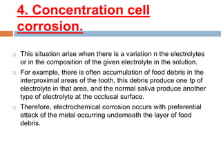 4. Concentration cell
corrosion.
 This situation arise when there is a variation n the electrolytes
or in the composition of the given electrolyte in the solution.
 For example, there is often accumulation of food debris in the
interproximal areas of the tooth, this debris produce one tp of
electrolyte in that area, and the normal saliva produce another
type of electrolyte at the occlusal surface.
 Therefore, electrochemical corrosion occurs with preferential
attack of the metal occurring underneath the layer of food
debris.
 