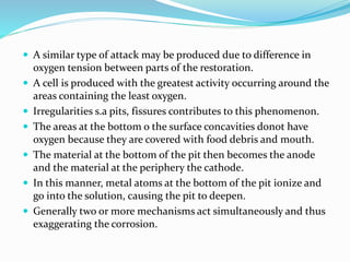  A similar type of attack may be produced due to difference in
oxygen tension between parts of the restoration.
 A cell is produced with the greatest activity occurring around the
areas containing the least oxygen.
 Irregularities s.a pits, fissures contributes to this phenomenon.
 The areas at the bottom o the surface concavities donot have
oxygen because they are covered with food debris and mouth.
 The material at the bottom of the pit then becomes the anode
and the material at the periphery the cathode.
 In this manner, metal atoms at the bottom of the pit ionize and
go into the solution, causing the pit to deepen.
 Generally two or more mechanisms act simultaneously and thus
exaggerating the corrosion.
 