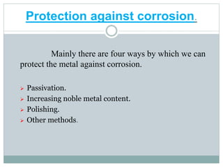 Protection against corrosion.
Mainly there are four ways by which we can
protect the metal against corrosion.
 Passivation.
 Increasing noble metal content.
 Polishing.
 Other methods.
 