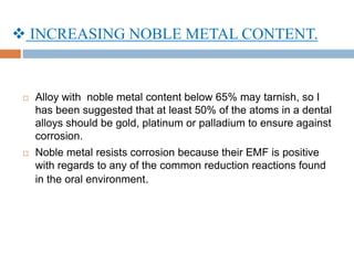  INCREASING NOBLE METAL CONTENT.
 Alloy with noble metal content below 65% may tarnish, so I
has been suggested that at least 50% of the atoms in a dental
alloys should be gold, platinum or palladium to ensure against
corrosion.
 Noble metal resists corrosion because their EMF is positive
with regards to any of the common reduction reactions found
in the oral environment.
 
