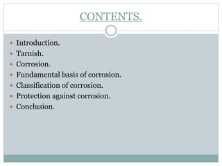 CONTENTS.
 Introduction.
 Tarnish.
 Corrosion.
 Fundamental basis of corrosion.
 Classification of corrosion.
 Protection against corrosion.
 Conclusion.
 