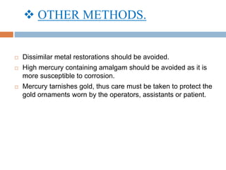  OTHER METHODS.
 Dissimilar metal restorations should be avoided.
 High mercury containing amalgam should be avoided as it is
more susceptible to corrosion.
 Mercury tarnishes gold, thus care must be taken to protect the
gold ornaments worn by the operators, assistants or patient.
 