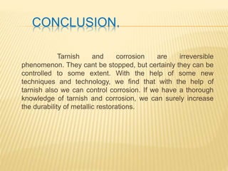 CONCLUSION.
Tarnish and corrosion are irreversible
phenomenon. They cant be stopped, but certainly they can be
controlled to some extent. With the help of some new
techniques and technology, we find that with the help of
tarnish also we can control corrosion. If we have a thorough
knowledge of tarnish and corrosion, we can surely increase
the durability of metallic restorations.
 
