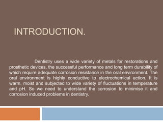 INTRODUCTION.
Dentistry uses a wide variety of metals for restorations and
prosthetic devices, the successful performance and long term durability of
which require adequate corrosion resistance in the oral environment. The
oral environment is highly conductive to electrochemical action. It is
warm, moist and subjected to wide variety of fluctuations in temperature
and pH. So we need to understand the corrosion to minimise it and
corrosion induced problems in dentistry.
 