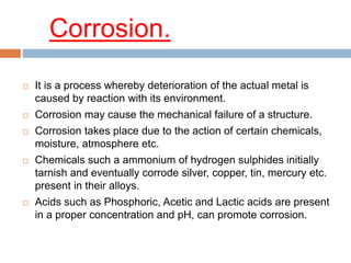 Corrosion.
 It is a process whereby deterioration of the actual metal is
caused by reaction with its environment.
 Corrosion may cause the mechanical failure of a structure.
 Corrosion takes place due to the action of certain chemicals,
moisture, atmosphere etc.
 Chemicals such a ammonium of hydrogen sulphides initially
tarnish and eventually corrode silver, copper, tin, mercury etc.
present in their alloys.
 Acids such as Phosphoric, Acetic and Lactic acids are present
in a proper concentration and pH, can promote corrosion.
 