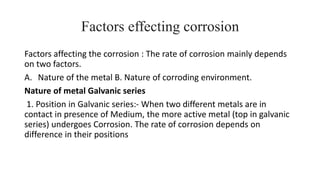 Factors effecting corrosion
Factors affecting the corrosion : The rate of corrosion mainly depends
on two factors.
A. Nature of the metal B. Nature of corroding environment.
Nature of metal Galvanic series
1. Position in Galvanic series:- When two different metals are in
contact in presence of Medium, the more active metal (top in galvanic
series) undergoes Corrosion. The rate of corrosion depends on
difference in their positions
 