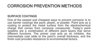 CORROSION PREVENTION METHODS
SURFACE COATINGS
One of the easiest and cheapest ways to prevent corrosion is to
use barrier coatings like paint, plastic, or powder. Paint acts as a
coating to protect the metal surface from the electrochemical
charge that comes from corrosive compounds. Today’s paint
systems are a combination of different paint layers that serve
different functions. The primer coat acts as an inhibitor, the
intermediate coat adds to the paint’s overall thickness, and the
finish coat provides resistance to environmental factors.
 