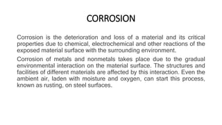 CORROSION
Corrosion is the deterioration and loss of a material and its critical
properties due to chemical, electrochemical and other reactions of the
exposed material surface with the surrounding environment.
Corrosion of metals and nonmetals takes place due to the gradual
environmental interaction on the material surface. The structures and
facilities of different materials are affected by this interaction. Even the
ambient air, laden with moisture and oxygen, can start this process,
known as rusting, on steel surfaces.
 