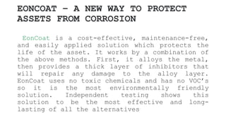 EONCOAT – A NEW WAY TO PROTECT
ASSETS FROM CORROSION
EonCoat is a cost-effective, maintenance-free,
and easily applied solution which protects the
life of the asset. It works by a combination of
the above methods. First, it alloys the metal,
then provides a thick layer of inhibitors that
will repair any damage to the alloy layer.
EonCoat uses no toxic chemicals and has no VOC’s
so it is the most environmentally friendly
solution. Independent testing shows this
solution to be the most effective and long-
lasting of all the alternatives
 