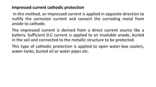 Impressed current cathodic protection
In this method, an impressed current is applied in opposite direction to
nullify the corrosion current and convert the corroding metal from
anode to cathode.
The impressed current is derived from a direct current source like a
battery. Sufficient D.C current is applied to an insoluble anode, buried
in the soil and connected to the metallic structure to be protected.
This type of cathodic protection is applied to open water-box coolers,
water-tanks, buried oil or water pipes etc.
 