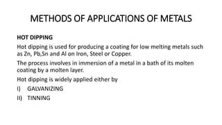 METHODS OF APPLICATIONS OF METALS
HOT DIPPING
Hot dipping is used for producing a coating for low melting metals such
as Zn, Pb,Sn and Al on Iron, Steel or Copper.
The process involves in immersion of a metal in a bath of its molten
coating by a molten layer.
Hot dipping is widely applied either by
I) GALVANIZING
II) TINNING
 