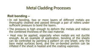 Metal Cladding Processes
Roll bonding –
• In roll bonding, two or more layers of different metals are
thoroughly cleaned and passed through a pair of rollers under
sufficient pressure to bond the layers.
• The pressure is high enough to deform the metals and reduce
the combined thickness of the clad material.
• Heat may be applied, especially when metals are not ductile
enough. As an example of application, bonding of the sheets
can be controlled by painting a pattern on one sheet; only the
bare metal surfaces bond, and the un-bonded portion can be
inflated if the sheet is heated and the coating vaporizes.
 