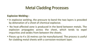 Metal Cladding Processes
Explosive Welding :
• In explosive welding, the pressure to bond the two layers is provided
by detonation of a sheet of chemical explosive.
• No heat-affected zone is produced in the bond between metals. The
explosion propagates across the sheet, which tends to expel
impurities and oxides from between the sheets.
• Pieces up to 4 x 16 metres can be manufactured. The process is useful
for cladding metal sheets with a corrosion-resistant layer.
 