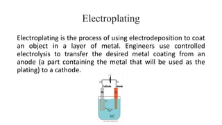 Electroplating
Electroplating is the process of using electrodeposition to coat
an object in a layer of metal. Engineers use controlled
electrolysis to transfer the desired metal coating from an
anode (a part containing the metal that will be used as the
plating) to a cathode.
 