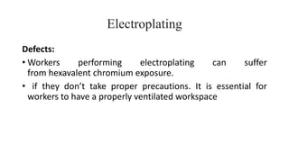 Electroplating
Defects:
• Workers performing electroplating can suffer
from hexavalent chromium exposure.
• if they don’t take proper precautions. It is essential for
workers to have a properly ventilated workspace
 