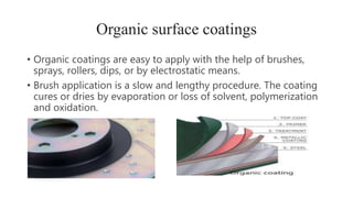 Organic surface coatings
• Organic coatings are easy to apply with the help of brushes,
sprays, rollers, dips, or by electrostatic means.
• Brush application is a slow and lengthy procedure. The coating
cures or dries by evaporation or loss of solvent, polymerization
and oxidation.
 