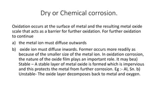 Dry or Chemical corrosion.
Oxidation occurs at the surface of metal and the resulting metal oxide
scale that acts as a barrier for further oxidation. For further oxidation
to continue
a) the metal ion must diffuse outwards
b) oxide ion must diffuse inwards. Former occurs more readily as
because of the smaller size of the metal ion. In oxidation corrosion,
the nature of the oxide film plays an important role. It may bea)
Stable – A stable layer of metal oxide is formed which is impervious
and this protects the metal from further corrosion. Eg :- Al, Sn. b)
Unstable- The oxide layer decomposes back to metal and oxygen.
 