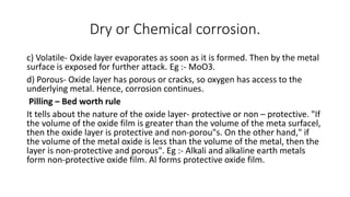 Dry or Chemical corrosion.
c) Volatile- Oxide layer evaporates as soon as it is formed. Then by the metal
surface is exposed for further attack. Eg :- MoO3.
d) Porous- Oxide layer has porous or cracks, so oxygen has access to the
underlying metal. Hence, corrosion continues.
Pilling – Bed worth rule
It tells about the nature of the oxide layer- protective or non – protective. "If
the volume of the oxide film is greater than the volume of the meta surfacel,
then the oxide layer is protective and non-porou"s. On the other hand," if
the volume of the metal oxide is less than the volume of the metal, then the
layer is non-protective and porous". Eg :- Alkali and alkaline earth metals
form non-protective oxide film. Al forms protective oxide film.
 
