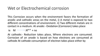 Wet or Electrochemical corrosion
This Corrosion occurs when the environment favors the formation of
anodic and cathodic areas on the metal, i) A metal is exposed to two
different concentrations of environment. ii) Two different metals are in
contact in a medium. At anode:- Oxidation (Corrosion) takes place
ie M 𝑀𝑛+
+ ne
At cathode:- Reduction takes place, Where electrons are consumed.
Corrosion of an anode is based on how electrons are consumed at
cathode At cathode consumption of electron takes place either by
 