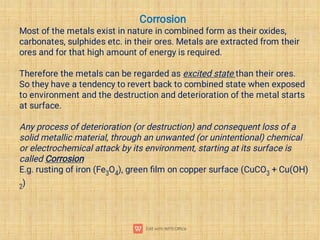 Corrosion
Most of the metals exist in nature in combined form as their oxides,
carbonates, sulphides etc. in their ores. Metals are extracted from their
ores and for that high amount of energy is required.
Therefore the metals can be regarded as excited state than their ores.
So they have a tendency to revert back to combined state when exposed
to environment and the destruction and deterioration of the metal starts
at surface.
Any process of deterioration (or destruction) and consequent loss of a
solid metallic material, through an unwanted (or unintentional) chemical
or electrochemical attack by its environment, starting at its surface is
called Corrosion
E.g. rusting of iron (Fe3O4), green ﬁlm on copper surface (CuCO3 + Cu(OH)
2)
 