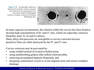School of Physics & Materials Science, THAPAR UNIVERSITY
In many aqueous environments, the solution within the crevice has been found to
develop high concentrations of H+ and Cl- ions, which are especially corrosive.
(Stainless steel, Ti, Al and Cu alloys)
Many alloys that passivate are susceptible to crevice corrosion because
protective films are often destroyed by the H+ and Cl- ions.
Crevice corrosion may be prevented by:
• using welded instead of riveted or bolted joints,
• using nonabsorbing gaskets (like teflon) when possible,
• removing accumulated deposits frequently, and
• designing containment vessels to avoid stagnant areas and ensure complete
drainage.
 