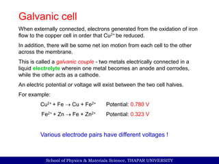 School of Physics & Materials Science, THAPAR UNIVERSITY
Galvanic cell
When externally connected, electrons generated from the oxidation of iron
flow to the copper cell in order that Cu2+ be reduced.
In addition, there will be some net ion motion from each cell to the other
across the membrane.
This is called a galvanic couple - two metals electrically connected in a
liquid electrolyte wherein one metal becomes an anode and corrodes,
while the other acts as a cathode.
An electric potential or voltage will exist between the two cell halves.
For example:
Cu2+ + Fe  Cu + Fe2+ Potential: 0.780 V
Fe2+ + Zn  Fe + Zn2+ Potential: 0.323 V
Various electrode pairs have different voltages !
 