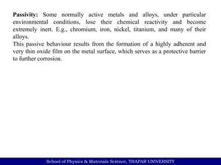 School of Physics & Materials Science, THAPAR UNIVERSITY
Passivity: Some normally active metals and alloys, under particular
environmental conditions, lose their chemical reactivity and become
extremely inert. E.g., chromium, iron, nickel, titanium, and many of their
alloys.
This passive behaviour results from the formation of a highly adherent and
very thin oxide film on the metal surface, which serves as a protective barrier
to further corrosion.
 