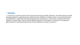 • Summary
• Corrosion is a galvanic process that can be prevented using cathodic protection. The deterioration of metals
through oxidation is a galvanic process called corrosion. Protective coatings consist of a second metal that is
more difficult to oxidize than the metal being protected. Alternatively, a more easily oxidized metal can be
applied to a metal surface, thus providing cathodic protection of the surface. A thin layer of zinc protects
galvanized steel. Sacrificial electrodes can also be attached to an object to protect it.
 