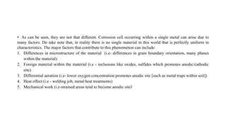 • As can be seen, they are not that different. Corrosion cell occurring within a single metal can arise due to
many factors. Do take note that, in reality there is no single material in this world that is perfectly uniform in
characteristics. The major factors that contribute to this phenomenon can include:
1. Differences in microstructure of the material (i.e- differences in grain boundary orientation, many phases
within the material)
2. Foreign material within the material (i.e - inclusions like oxides, sulfides which promotes anodic/cathodic
site)
3. Differential aeration (i.e- lower oxygen concentration promotes anodic site [such as metal traps within soil])
4. Heat effect (i.e - welding job, metal heat treatments)
5. Mechanical work (i.e-strained areas tend to become anodic site)
 