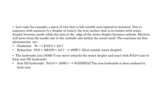• Let's take for example, a piece of iron that is left outside and exposed to moisture. Due to
exposure with moisture (i.e-droplet of water), the iron surface that is in contact with water
droplet becomes anode while the iron at the edge of the water droplet becomes cathode. Electron
will move from the anodic site to the cathodic site within the metal itself. The reactions for this
phenomenon are:
• Oxidation: Fe --> Fe(2+) + 2e(-)
• Reduction: O(2) + 2H(2)O + 4e(-) --> 4OH(-) [Just outside water droplet]
• The hydroxide ions [4OH(-)] can move towards the water droplet and react with Fe(2+) ions to
form iron (II) hydroxide:
• Iron (II) hydroxide: Fe(2+) + 2OH(-) --> Fe[(OH)(2)] The iron hydroxide is then oxidized to
form rust.
 