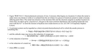 • Figure 16.8.116.8.1: Electrochemical corrosion of iron. Corrosion often begins at a location (1) where the metal is
under stress (at a bend or weld) or is isolated from the air (where two pieces of metal are joined or under a loosely-
adhering paint film.) The metal ions dissolve in the moisture film and the electrons migrate to another location (2)
where they are taken up by a depolarizer. Oxygen is the most common depolarizer; the resulting hydroxide ions
react with the Fe2+ to form the mixture of hydrous iron oxides known as rust. (CC BY 3.0 Unported; Stephen
Lower)
• A corrosion system can be regarded as a short-circuited electrochemical cell in which the anodic process is
something like
• Fe(s)→Fe2+(aq)+2e−(16.8.1)(16.8.1)Fe(s)→Fe2+(aq)+2e−
• and the cathodic steps may invove the reduction of oxygen gas
• O2+2H2O+4e−→4OH−(16.8.2)(16.8.2)O2+2H2O+4e−→4OH−
• or the reduction of protons
• H++e−→12H2(g)(16.8.3)(16.8.3)H++e−→12H2(g)
• or the reduction of a metal ion
• M2++2e–→M(s)(16.8.4)(16.8.4)M2++2e–→M(s)
• where MM is a metal.
 