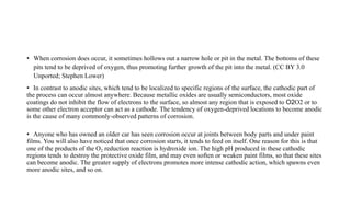 • When corrosion does occur, it sometimes hollows out a narrow hole or pit in the metal. The bottoms of these
pits tend to be deprived of oxygen, thus promoting further growth of the pit into the metal. (CC BY 3.0
Unported; Stephen Lower)
• In contrast to anodic sites, which tend to be localized to specific regions of the surface, the cathodic part of
the process can occur almost anywhere. Because metallic oxides are usually semiconductors, most oxide
coatings do not inhibit the flow of electrons to the surface, so almost any region that is exposed to O2O2 or to
some other electron acceptor can act as a cathode. The tendency of oxygen-deprived locations to become anodic
is the cause of many commonly-observed patterns of corrosion.
• Rusted-out Cars and Bathroom Stains
• Anyone who has owned an older car has seen corrosion occur at joints between body parts and under paint
films. You will also have noticed that once corrosion starts, it tends to feed on itself. One reason for this is that
one of the products of the O2 reduction reaction is hydroxide ion. The high pH produced in these cathodic
regions tends to destroy the protective oxide film, and may even soften or weaken paint films, so that these sites
can become anodic. The greater supply of electrons promotes more intense cathodic action, which spawns even
more anodic sites, and so on.
 