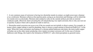 • A very common cause of corrosion is having two dissimilar metals in contact, as might occur near a fastener
or at a weld joint. Moisture collects at the junction point, acting as an electrolyte and forming a cell in which the
two metals serve as electrodes. Moisture and conductive salts on the outside surfaces provide an external
conductive path, effectively short-circuiting the cell and producing very rapid corrosion; this is why cars rust out
so quickly in places where salt is placed on roads to melt ice.
• Dissimilar-metal corrosion can occur even if the two metals are not initially in direct contact. For example, in
homes where copper tubing is used for plumbing, there is always a small amount of dissolved Cu2+Cu2+ in the
water. When this water encounters steel piping or a chrome-plated bathroom sink drain, the more-noble copper
will plate out on the other metal, producing a new metals-in-contact corrosion cell. In the case of chrome
bathroom sink fittings, this leads to the formation of Cr3+Cr3+ salts which precipitate as greenish stains.
 