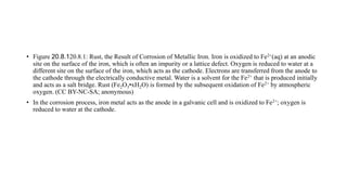 • Figure 20.8.120.8.1: Rust, the Result of Corrosion of Metallic Iron. Iron is oxidized to Fe2+(aq) at an anodic
site on the surface of the iron, which is often an impurity or a lattice defect. Oxygen is reduced to water at a
different site on the surface of the iron, which acts as the cathode. Electrons are transferred from the anode to
the cathode through the electrically conductive metal. Water is a solvent for the Fe2+ that is produced initially
and acts as a salt bridge. Rust (Fe2O3•xH2O) is formed by the subsequent oxidation of Fe2+ by atmospheric
oxygen. (CC BY-NC-SA; anonymous)
• In the corrosion process, iron metal acts as the anode in a galvanic cell and is oxidized to Fe2+; oxygen is
reduced to water at the cathode.
 