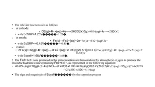 • The relevant reactions are as follows:
 at cathode:
• O2(g)+4H+(aq)+4e−⟶2H2O(l)O2(g)+4H+(aq)+4e−⟶2H2O(l)
• with EoSRP=1.23V�����=1.23�.
 at anode:
• Fe(s)⟶Fe2+(aq)+2e−Fe(s)⟶Fe2+(aq)+2e−
• with EoSRP=−0.45V�����=−0.45�.
 overall:
• 2Fe(s)+O2(g)+4H+(aq)⟶2Fe2+(aq)+2H2O(l)(20.8.1)(20.8.1)2Fe(s)+O2(g)+4H+(aq)⟶2Fe2+(aq)+2
H2O(l)
• with Eocell=1.68V������=1.68�.
• The Fe2+Fe2+ ions produced in the initial reaction are then oxidized by atmospheric oxygen to produce the
insoluble hydrated oxide containing Fe3+Fe3+, as represented in the following equation:
• 4Fe2+(aq)+O2(g)+(2+4x)H2O→2Fe2O3⋅xH2O+4H+(aq)(20.8.2)(20.8.2)4Fe2+(aq)+O2(g)+(2+4x)H2O
→2Fe2O3⋅xH2O+4H+(aq)
• The sign and magnitude of Eocell������ for the corrosion process
 