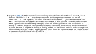 • (Equation 20.8.120.8.1) indicate that there is a strong driving force for the oxidation of iron by O2 under
standard conditions (1 M H+). Under neutral conditions, the driving force is somewhat less but still
appreciable (E = 1.25 V at pH 7.0). Normally, the reaction of atmospheric CO2 with water to form H+ and
HCO3
− provides a low enough pH to enhance the reaction rate, as does acid rain. Automobile manufacturers
spend a great deal of time and money developing paints that adhere tightly to the car’s metal surface to
prevent oxygenated water, acid, and salt from coming into contact with the underlying metal. Unfortunately,
even the best paint is subject to scratching or denting, and the electrochemical nature of the corrosion process
means that two scratches relatively remote from each other can operate together as anode and cathode, leading
to sudden mechanical failure (Figure 20.8.220.8.2).
 