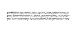 • Figure 20.8.220.8.2: Small Scratches in a Protective Paint Coating Can Lead to the Rapid Corrosion of Iron.
Holes in a protective coating allow oxygen to be reduced at the surface with the greater exposure to air (the
cathode), while metallic iron is oxidized to Fe2+(aq) at the less exposed site (the anode). Rust is formed when
Fe2+(aq) diffuses to a location where it can react with atmospheric oxygen, which is often remote from the
anode. The electrochemical interaction between cathodic and anodic sites can cause a large pit to form under a
painted surface, eventually resulting in sudden failure with little visible warning that corrosion has occurred.
 
