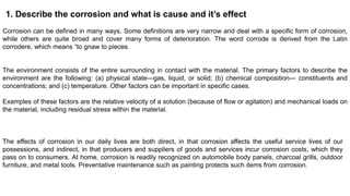 1. Describe the corrosion and what is cause and it’s effect
Corrosion can be defined in many ways. Some definitions are very narrow and deal with a specific form of corrosion,
while others are quite broad and cover many forms of deterioration. The word corrode is derived from the Latin
corrodere, which means “to gnaw to pieces.
The environment consists of the entire surrounding in contact with the material. The primary factors to describe the
environment are the following: (a) physical state—gas, liquid, or solid; (b) chemical composition— constituents and
concentrations; and (c) temperature. Other factors can be important in specific cases.
Examples of these factors are the relative velocity of a solution (because of flow or agitation) and mechanical loads on
the material, including residual stress within the material.
The effects of corrosion in our daily lives are both direct, in that corrosion affects the useful service lives of our
possessions, and indirect, in that producers and suppliers of goods and services incur corrosion costs, which they
pass on to consumers. At home, corrosion is readily recognized on automobile body panels, charcoal grills, outdoor
furniture, and metal tools. Preventative maintenance such as painting protects such items from corrosion.
 