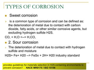 TYPES OF CORROSION
 Sweet corrosion
 is a common type of corrosion and can be defined as:
the deterioration of metal due to contact with carbon
dioxide, fatty acids, or other similar corrosive agents, but
excluding hydrogen sulfide H2S.
CO, + H,O <--> H,CO,
 2. Sour corrosion
 The deterioration of metal due to contact with hydrogen
sulfide and moisture
H2S+ Fe+ H20 --> FeSx + 2H+ H20 industry standard
provides guidelines for materials selection in H2S-containing environments to
prevent corrosion? NACE MR0175 / ISO 15156
 