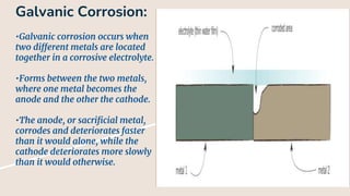 Galvanic Corrosion:
•Galvanic corrosion occurs when
two different metals are located
together in a corrosive electrolyte.
•Forms between the two metals,
where one metal becomes the
anode and the other the cathode.
•The anode, or sacrificial metal,
corrodes and deteriorates faster
than it would alone, while the
cathode deteriorates more slowly
than it would otherwise.
 