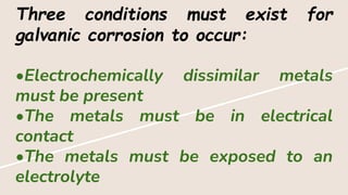 Three conditions must exist for
galvanic corrosion to occur:
•Electrochemically dissimilar metals
must be present
•The metals must be in electrical
contact
•The metals must be exposed to an
electrolyte
 