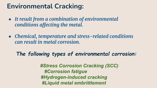 Environmental Cracking:
● It result from a combination of environmental
conditions affecting the metal.
● Chemical, temperature and stress-related conditions
can result in metal corrosion.
The following types of environmental corrosion:
#Stress Corrosion Cracking (SCC)
#Corrosion fatigue
#Hydrogen-induced cracking
#Liquid metal embrittlement
 