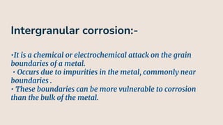 Intergranular corrosion:-
•It is a chemical or electrochemical attack on the grain
boundaries of a metal.
• Occurs due to impurities in the metal, commonly near
boundaries .
• These boundaries can be more vulnerable to corrosion
than the bulk of the metal.
 