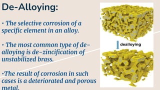 De-Alloying:
• The selective corrosion of a
specific element in an alloy.
• The most common type of de-
alloying is de-zincification of
unstabilized brass.
•The result of corrosion in such
cases is a deteriorated and porous
 