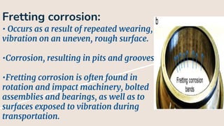 Fretting corrosion:
• Occurs as a result of repeated wearing,
vibration on an uneven, rough surface.
•Corrosion, resulting in pits and grooves.
•Fretting corrosion is often found in
rotation and impact machinery, bolted
assemblies and bearings, as well as to
surfaces exposed to vibration during
transportation.
 