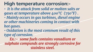 High temperature corrosion:-
• It is the attack from solid or molten salts or
gases at temperature above 400°C (750°F) .
• Mainly occurs in gas turbines, diesel engine
or other machineries coming in contact with
hot gases.
• Oxidation is the most common result of this
type of corrosion.
Ex.:- some fuels contains vanadium or
sulphate compunds are strongly corrosive for
stainless steel.
 