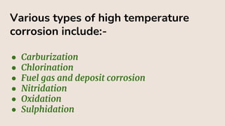 Various types of high temperature
corrosion include:-
● Carburization
● Chlorination
● Fuel gas and deposit corrosion
● Nitridation
● Oxidation
● Sulphidation
 