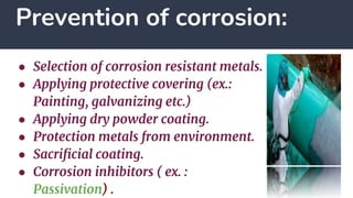 Prevention of corrosion:
● Selection of corrosion resistant metals.
● Applying protective covering (ex.:
Painting, galvanizing etc.)
● Applying dry powder coating.
● Protection metals from environment.
● Sacrificial coating.
● Corrosion inhibitors ( ex. :
Passivation) .
 