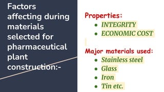 Factors
affecting during
materials
selected for
pharmaceutical
plant
construction:-
Properties:
● INTEGRITY
● ECONOMIC COST
Major materials used:
● Stainless steel
● Glass
● Iron
● Tin etc.
 