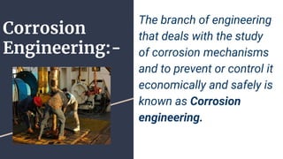 Corrosion
Engineering:-
The branch of engineering
that deals with the study
of corrosion mechanisms
and to prevent or control it
economically and safely is
known as Corrosion
engineering.
 